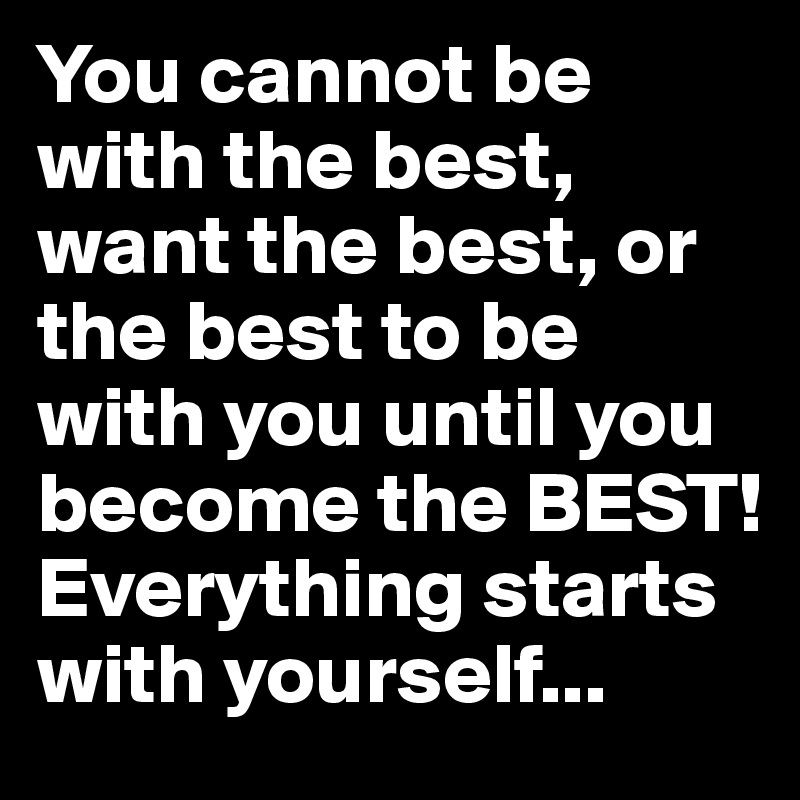 You cannot be with the best, want the best, or the best to be with you until you become the BEST! Everything starts with yourself...