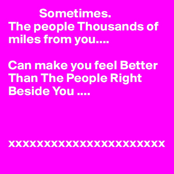             Sometimes.
The people Thousands of miles from you....

Can make you feel Better Than The People Right Beside You ....



xxxxxxxxxxxxxxxxxxxxxx