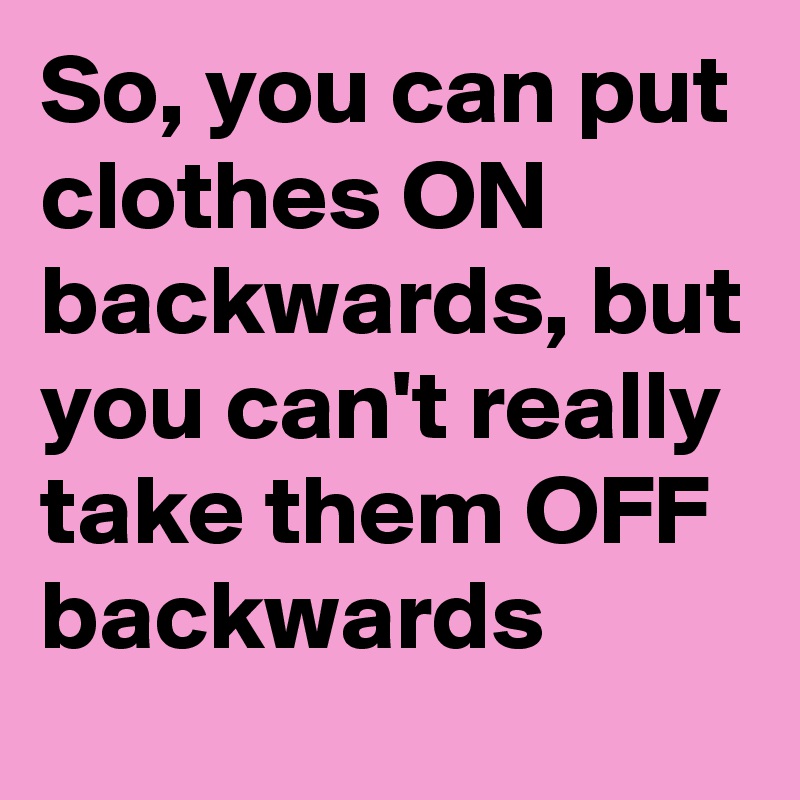 So, you can put clothes ON backwards, but you can't really take them OFF backwards