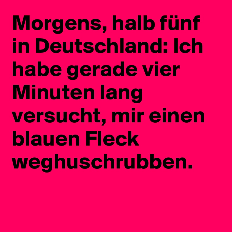 Morgens, halb fünf in Deutschland: Ich habe gerade vier Minuten lang versucht, mir einen blauen Fleck weghuschrubben.
