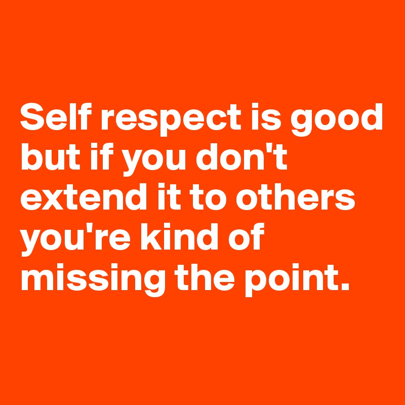 

Self respect is good but if you don't extend it to others you're kind of missing the point. 
