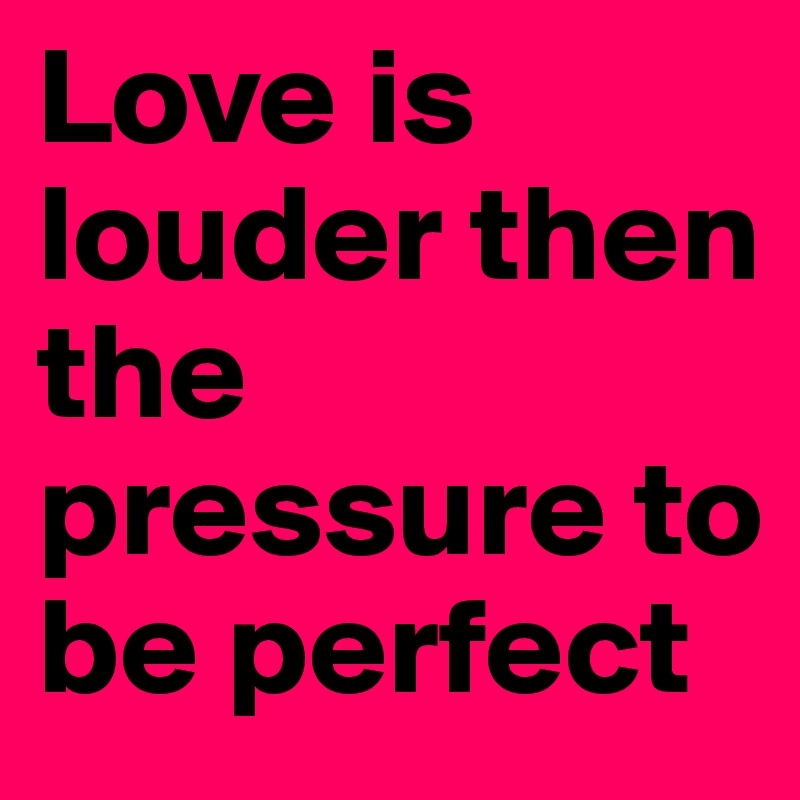 Love is louder then the pressure to be perfect