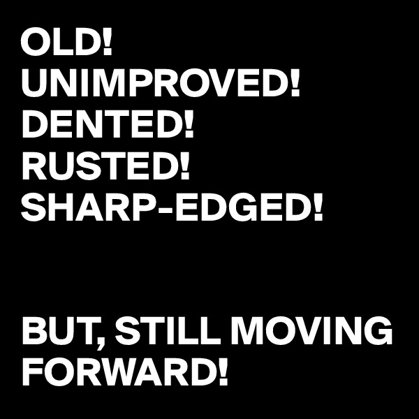 OLD!
UNIMPROVED!
DENTED!
RUSTED!
SHARP-EDGED!


BUT, STILL MOVING FORWARD!