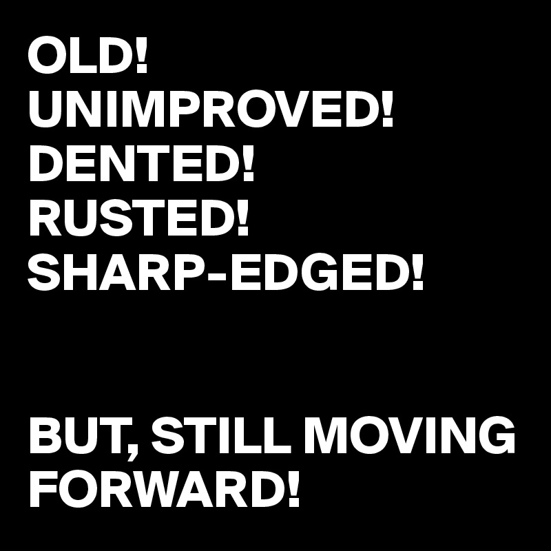 OLD!
UNIMPROVED!
DENTED!
RUSTED!
SHARP-EDGED!


BUT, STILL MOVING FORWARD!