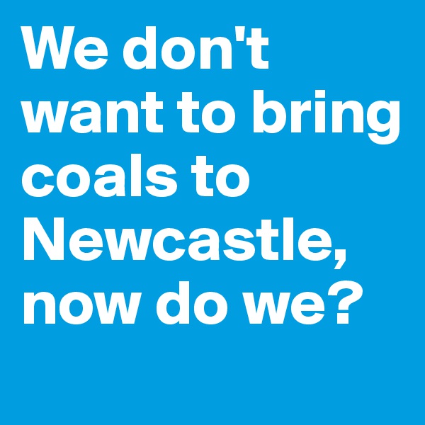 We don't want to bring coals to Newcastle, now do we?