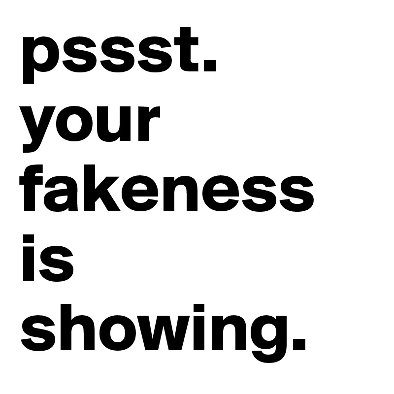 pssst.
your fakeness is 
showing.