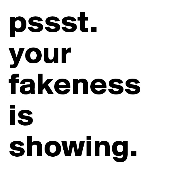 pssst.
your fakeness is 
showing.