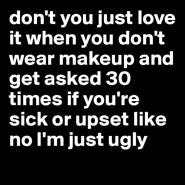 don't you just love it when you don't wear makeup and get asked 30 times if you're sick or upset like no I'm just ugly

