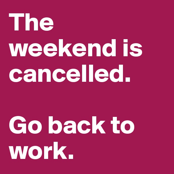 The weekend is cancelled.

Go back to work.