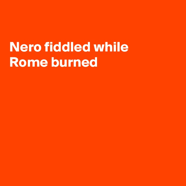 

Nero fiddled while 
Rome burned






