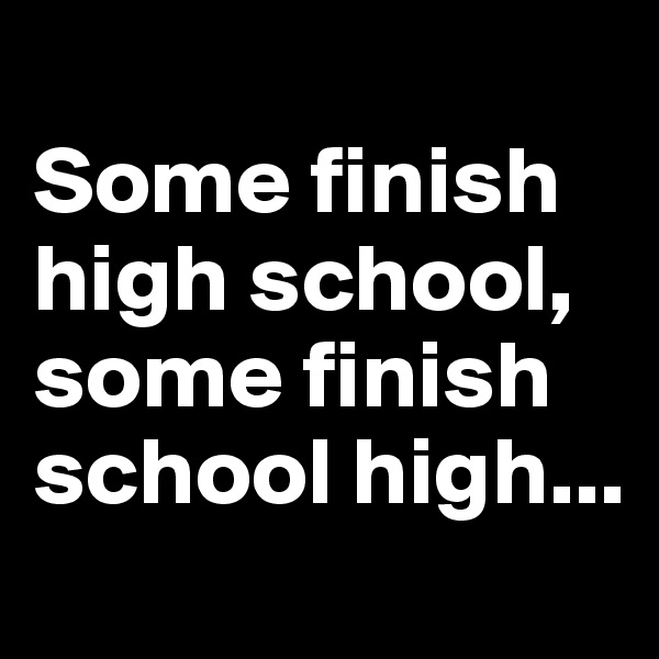 
Some finish high school, some finish school high...
