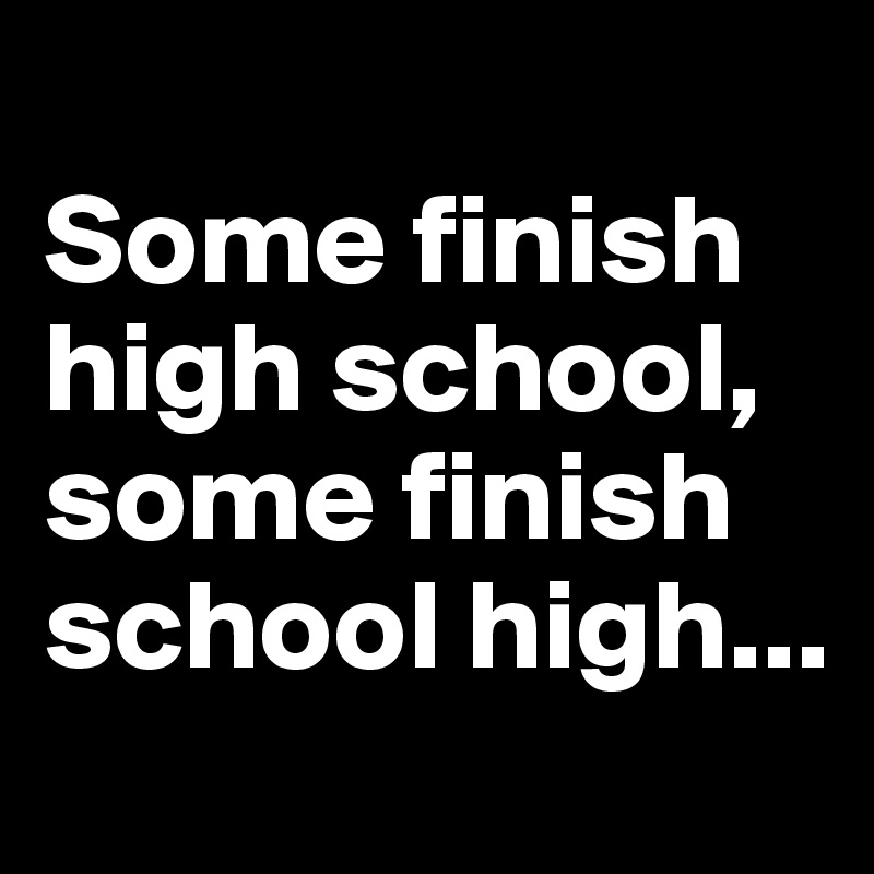 
Some finish high school, some finish school high...
