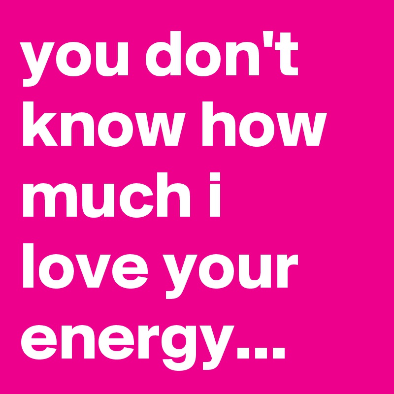 you don't know how much i love your energy... 