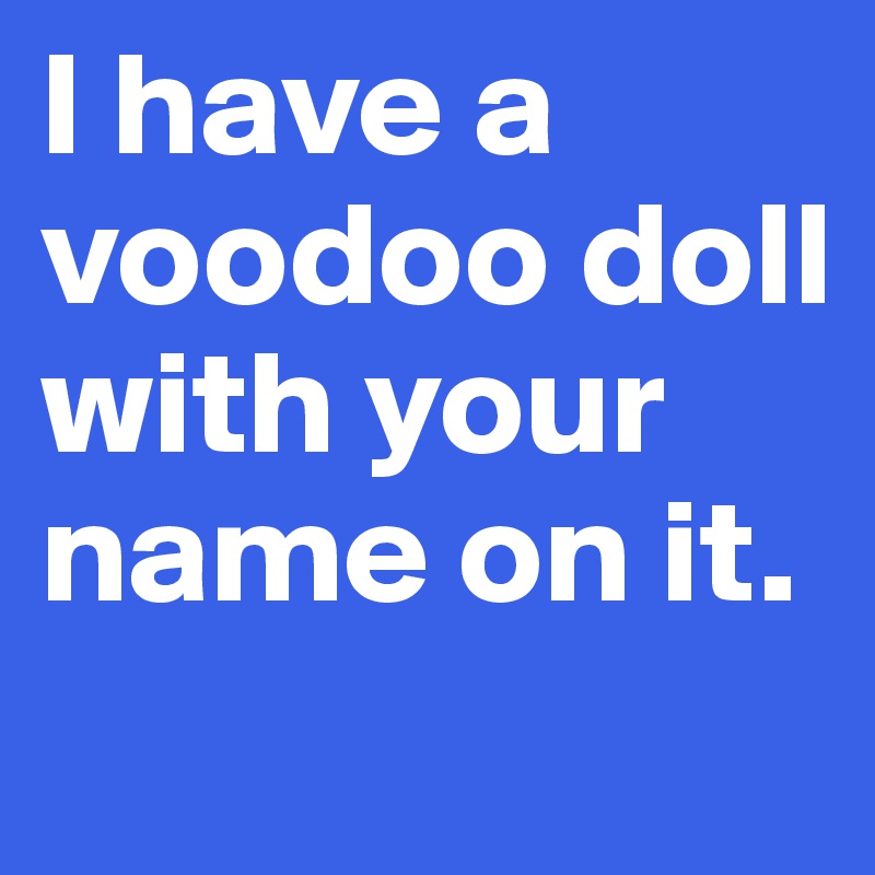 I have a voodoo doll with your name on it.

