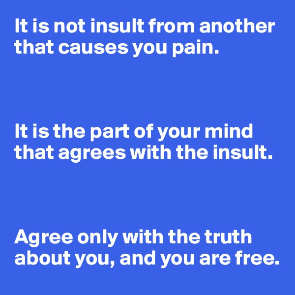 It is not insult from another that causes you pain.



It is the part of your mind that agrees with the insult.



Agree only with the truth about you, and you are free.