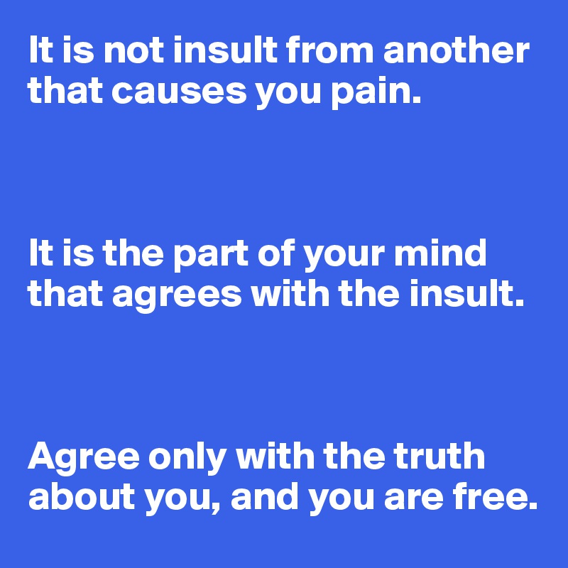 It is not insult from another that causes you pain.



It is the part of your mind that agrees with the insult.



Agree only with the truth about you, and you are free.