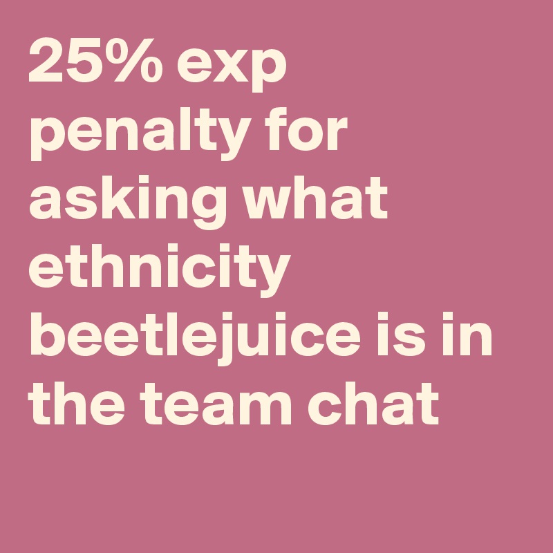 25% exp penalty for asking what ethnicity beetlejuice is in the team chat