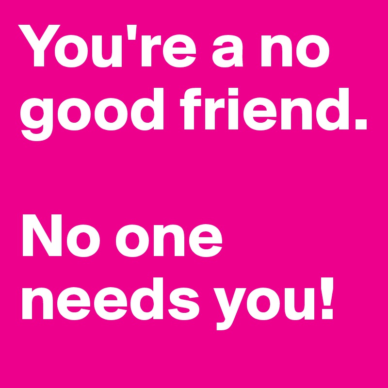 You're a no good friend. 

No one needs you!