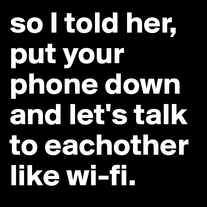 so I told her, put your phone down and let's talk to eachother like wi-fi.
