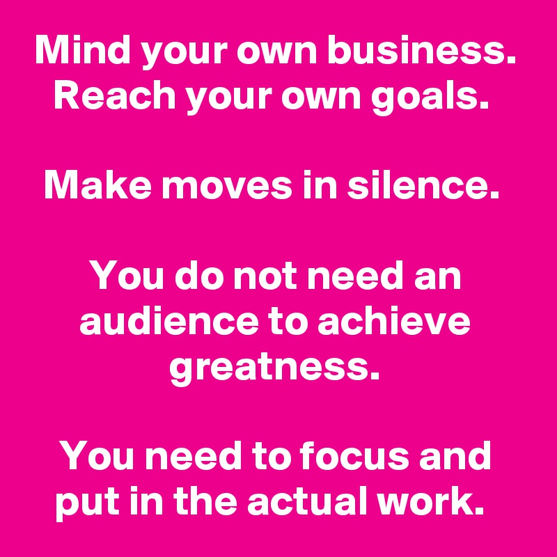 Mind your own business.
Reach your own goals. 

Make moves in silence. 

You do not need an audience to achieve greatness.

You need to focus and put in the actual work. 