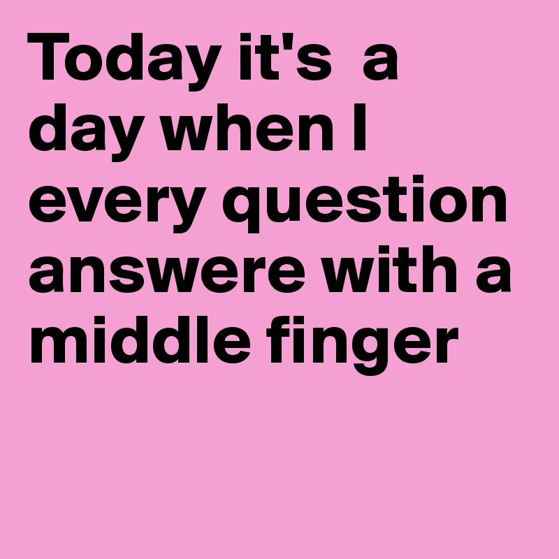Today it's  a day when I   every question answere with a middle finger

