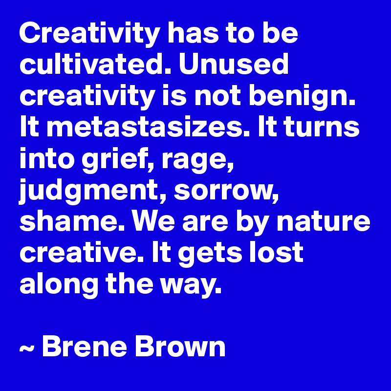 Creativity has to be cultivated. Unused creativity is not benign. It metastasizes. It turns into grief, rage, judgment, sorrow, shame. We are by nature creative. It gets lost along the way.

~ Brene Brown