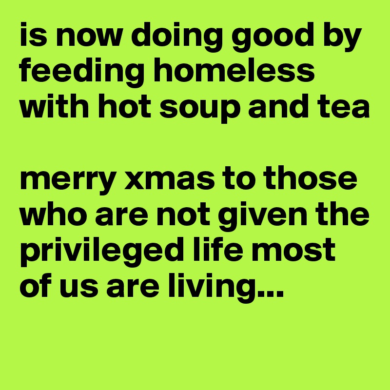 is now doing good by feeding homeless with hot soup and tea

merry xmas to those who are not given the privileged life most of us are living...