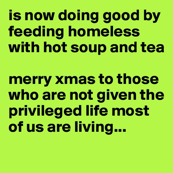 is now doing good by feeding homeless with hot soup and tea

merry xmas to those who are not given the privileged life most of us are living...