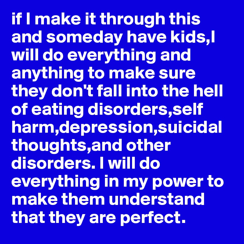 if I make it through this and someday have kids,I will do everything and anything to make sure they don't fall into the hell of eating disorders,self harm,depression,suicidal thoughts,and other disorders. I will do everything in my power to make them understand that they are perfect.