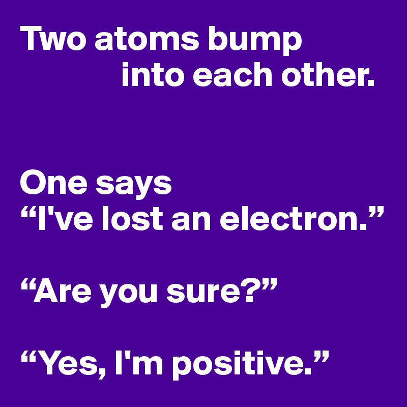Two atoms bump
              into each other.


One says
“I've lost an electron.”

“Are you sure?”

“Yes, I'm positive.”