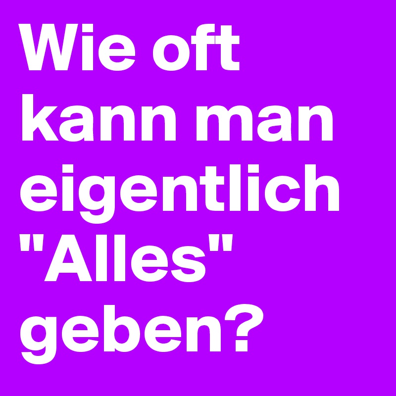 Wie oft kann man eigentlich "Alles" geben?