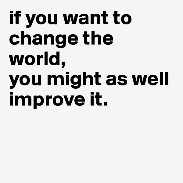 if you want to change the world, 
you might as well improve it. 


