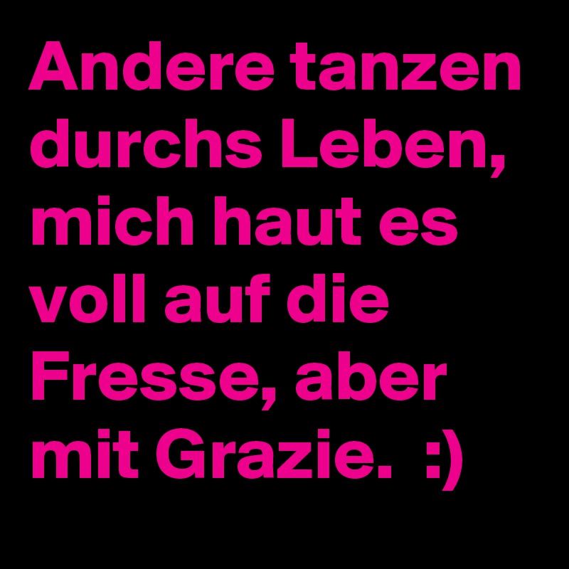 Andere tanzen durchs Leben, mich haut es voll auf die Fresse, aber mit Grazie.  :)