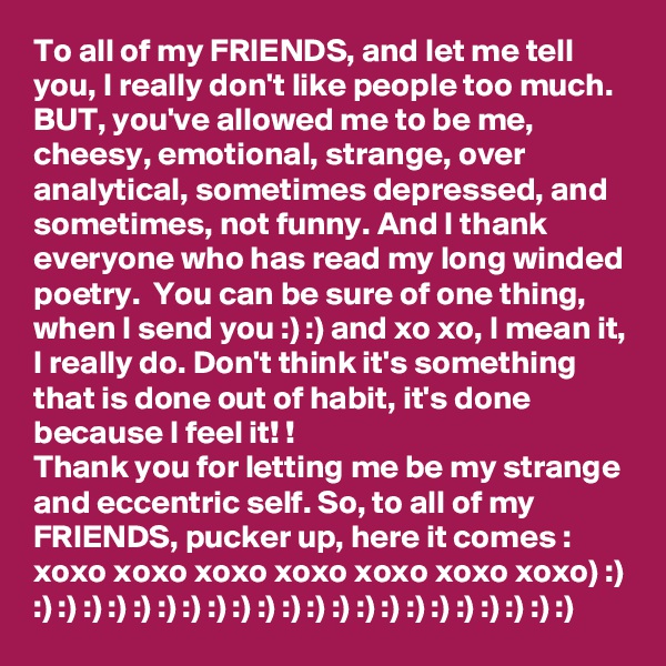 To all of my FRIENDS, and let me tell you, I really don't like people too much. 
BUT, you've allowed me to be me, cheesy, emotional, strange, over analytical, sometimes depressed, and sometimes, not funny. And I thank everyone who has read my long winded poetry.  You can be sure of one thing, when I send you :) :) and xo xo, I mean it, I really do. Don't think it's something that is done out of habit, it's done because I feel it! !
Thank you for letting me be my strange and eccentric self. So, to all of my FRIENDS, pucker up, here it comes : xoxo xoxo xoxo xoxo xoxo xoxo xoxo) :) :) :) :) :) :) :) :) :) :) :) :) :) :) :) :) :) :) :) :) :) :) :)