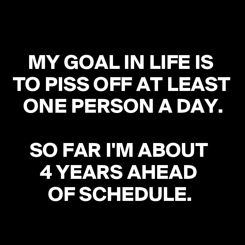 
MY GOAL IN LIFE IS TO PISS OFF AT LEAST ONE PERSON A DAY.

SO FAR I'M ABOUT 
4 YEARS AHEAD 
OF SCHEDULE.
