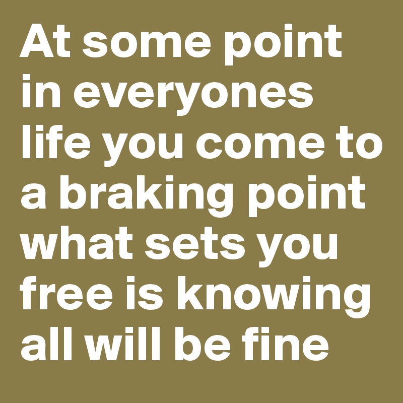 At some point in everyones life you come to a braking point what sets you free is knowing all will be fine