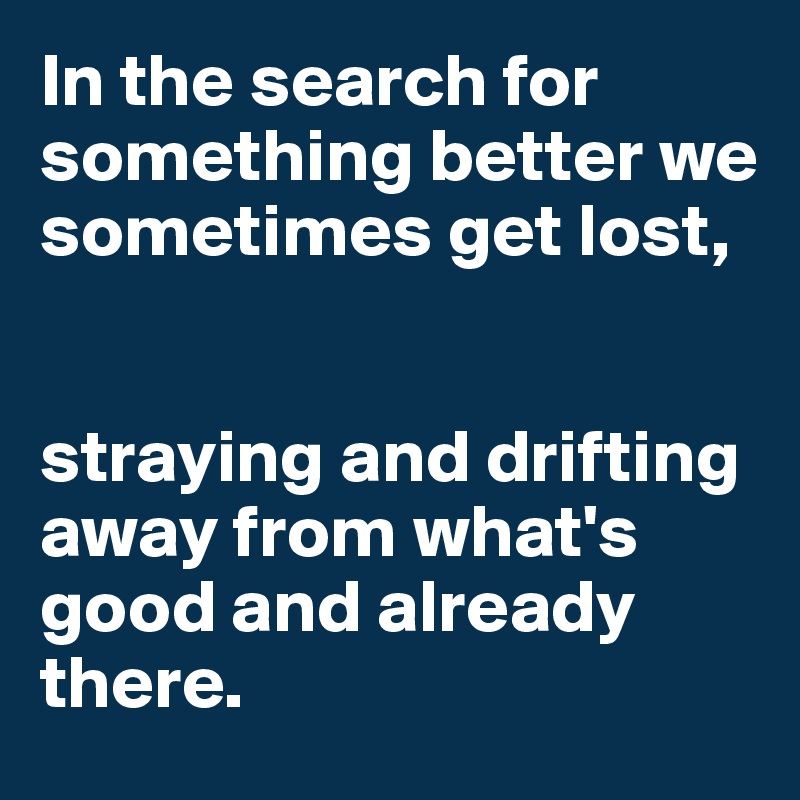 In the search for something better we sometimes get lost, 


straying and drifting away from what's good and already there. 