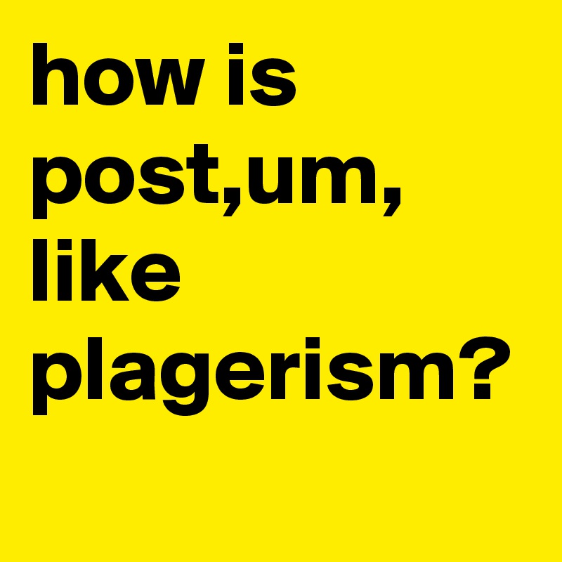 how is post,um, like plagerism?