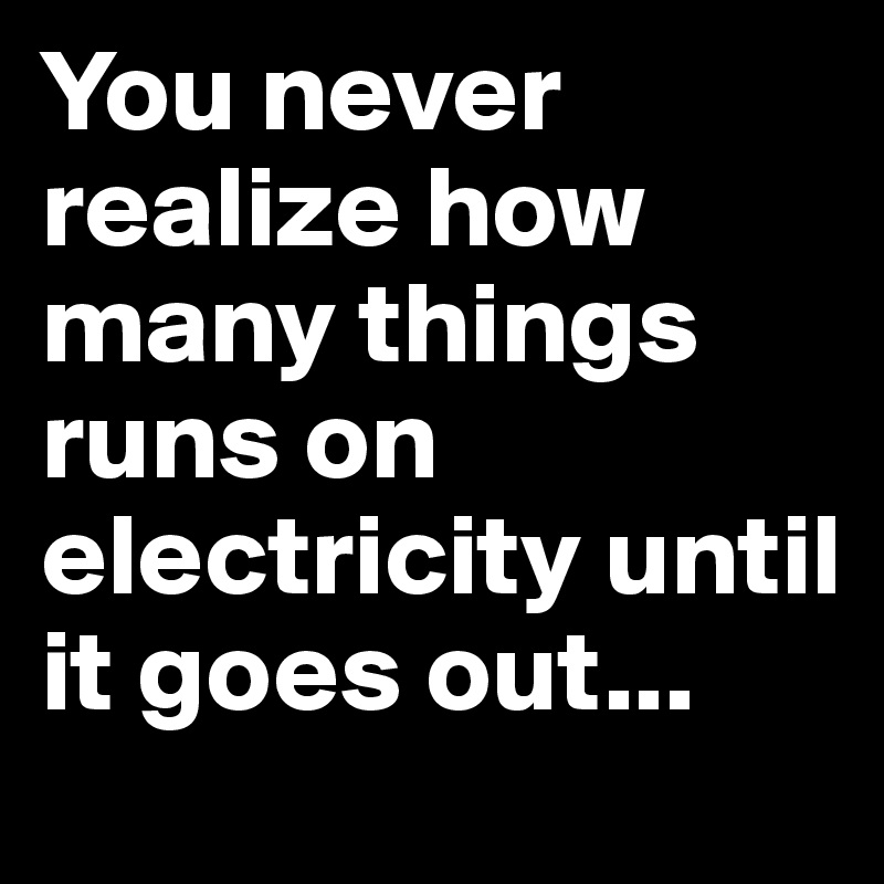You never realize how many things runs on electricity until it goes out...