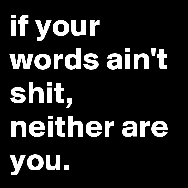 if your words ain't shit, neither are you.