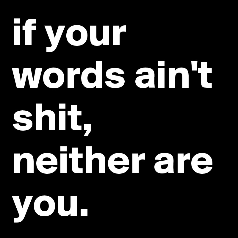 if your words ain't shit, neither are you.