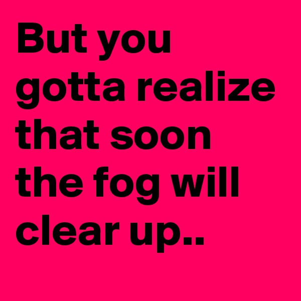But you gotta realize that soon the fog will clear up..