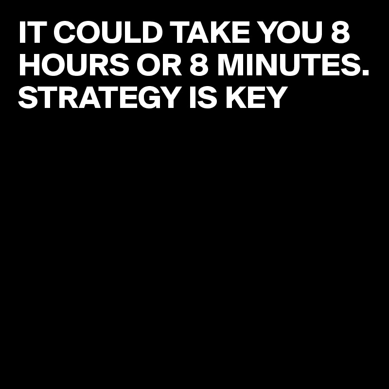 IT COULD TAKE YOU 8 HOURS OR 8 MINUTES.
STRATEGY IS KEY






