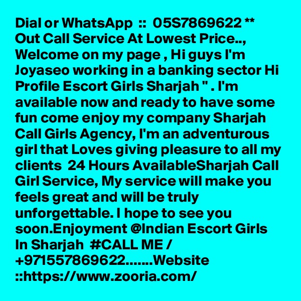 Dial or WhatsApp  ::  05S7869622 ** Out Call Service At Lowest Price.., Welcome on my page , Hi guys I'm Joyaseo working in a banking sector Hi Profile Escort Girls Sharjah " . I'm available now and ready to have some fun come enjoy my company Sharjah Call Girls Agency, I'm an adventurous girl that Loves giving pleasure to all my clients  24 Hours AvailableSharjah Call Girl Service, My service will make you feels great and will be truly unforgettable. I hope to see you soon.Enjoyment @Indian Escort Girls In Sharjah  #CALL ME / +971557869622.......Website ::https://www.zooria.com/