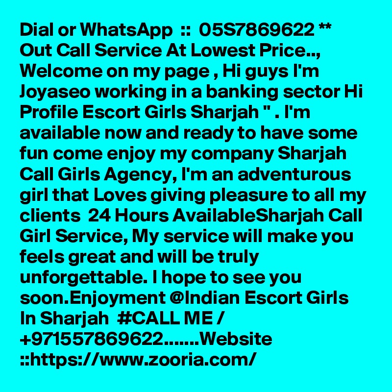 Dial or WhatsApp  ::  05S7869622 ** Out Call Service At Lowest Price.., Welcome on my page , Hi guys I'm Joyaseo working in a banking sector Hi Profile Escort Girls Sharjah " . I'm available now and ready to have some fun come enjoy my company Sharjah Call Girls Agency, I'm an adventurous girl that Loves giving pleasure to all my clients  24 Hours AvailableSharjah Call Girl Service, My service will make you feels great and will be truly unforgettable. I hope to see you soon.Enjoyment @Indian Escort Girls In Sharjah  #CALL ME / +971557869622.......Website ::https://www.zooria.com/