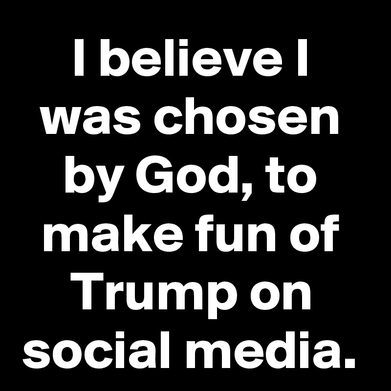 I believe I was chosen by God, to make fun of Trump on social media.