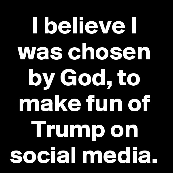 I believe I was chosen by God, to make fun of Trump on social media.