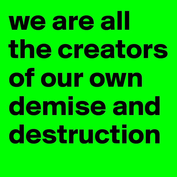 we are all the creators of our own demise and destruction 