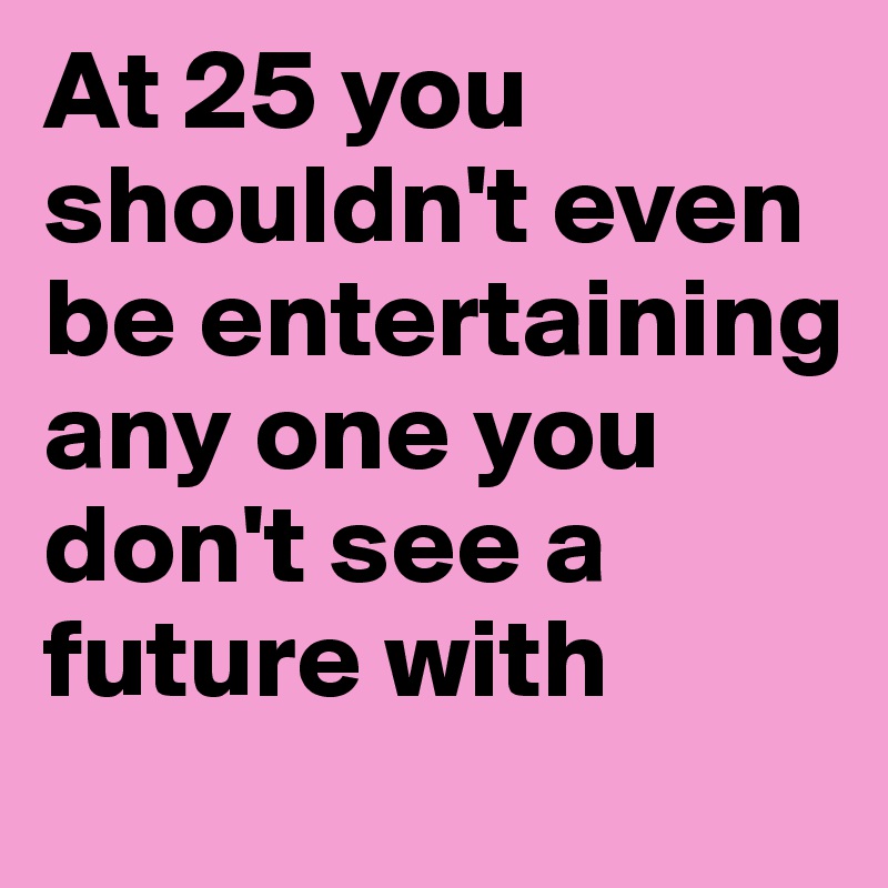 At 25 you shouldn't even be entertaining any one you don't see a future with