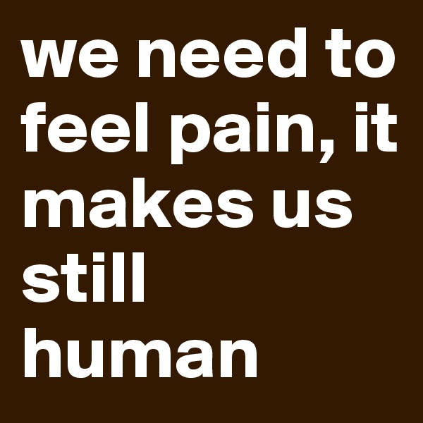 we need to feel pain, it makes us still human